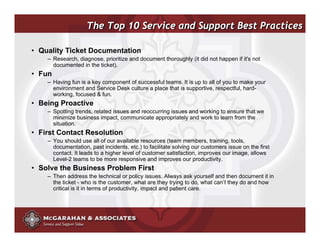 The Top 10 Service and Support Best Practices

• Quality Ticket Documentation
    – Research, diagnose, prioritize and document thoroughly (it did not happen if it's not
      documented in the ticket).
• Fun
    – Having fun is a key component of successful teams. It is up to all of you to make your
      environment and Service Desk culture a place that is supportive, respectful, hard-
      working, focused & fun.
• Being Proactive
    – Spotting trends, related issues and reoccurring issues and working to ensure that we
      minimize business impact, communicate appropriately and work to learn from the
      situation.
• First Contact Resolution
    – You should use all of our available resources (team members, training, tools,
      documentation, past incidents, etc.) to facilitate solving our customers issue on the first
      contact. It leads to a higher level of customer satisfaction, improves our image, allows
      Level-2 teams to be more responsive and improves our productivity.
• Solve the Business Problem First
    – Then address the technical or policy issues. Always ask yourself and then document it in
      the ticket - who is the customer, what are they trying to do, what can’t they do and how
      critical is it in terms of productivity, impact and patient care.




                                                                        ©2008 Copyright McGarahan & Associates. All rights reserved.
 