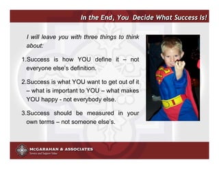 In the End, You Decide What Success Is!

 I will leave you with three things to think
 about:

1.Success is how YOU define it – not
  everyone else’s definition.

2.Success is what YOU want to get out of it
  – what is important to YOU – what makes
  YOU happy - not everybody else.

3.Success should be measured in your
  own terms – not someone else’s.



                                               ©2008 Copyright McGarahan & Associates. All rights reserved.
 
