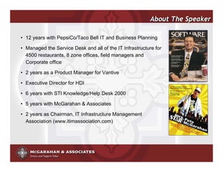 About The Speaker

• 12 years with PepsiCo/Taco Bell IT and Business Planning

• Managed the Service Desk and all of the IT Infrastructure for
  4500 restaurants, 8 zone offices, field managers and
  Corporate office

• 2 years as a Product Manager for Vantive

• Executive Director for HDI

• 6 years with STI Knowledge/Help Desk 2000

• 5 years with McGarahan & Associates

• 2 years as Chairman, IT Infrastructure Management
  Association (www.itimassociation.com)




                                                        ©2008 Copyright McGarahan & Associates. All rights reserved.
 