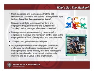 Who’s Got The Monkey?

• Most managers and teams agree that the old
  Hierarchical “command and control” management style
  is dead, long live the empowered team!
• Managers still fight to manage their time and
  employees frequently deliver the burdensome
  “monkey” to the manager whenever convenient.
• Managers must refuse accepting ownership for
  employee’s monkeys and relinquish control back to the
  employee in the form of delegation and empowerment.
• It’s up to you, you and especially you!
• Accept responsibility for handling your own issues,
  make your own fact-based decisions and let your
  manager spend some monkey-less time helping you
  and the team broaden your impact, continuously
  improve and be of value to the organization.
                                 An HBR Classis: By William Oncken Jr., and Donald L. Wass


                                                          ©2008 Copyright McGarahan & Associates. All rights reserved.
 