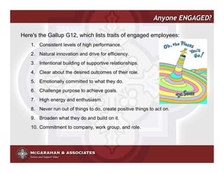 Anyone ENGAGED?

Here's the Gallup G12, which lists traits of engaged employees:
    1. Consistent levels of high performance.
    2. Natural innovation and drive for efficiency.
    3. Intentional building of supportive relationships.
    4. Clear about the desired outcomes of their role.
    5. Emotionally committed to what they do.
    6. Challenge purpose to achieve goals.
    7. High energy and enthusiasm.
    8. Never run out of things to do, create positive things to act on.
    9. Broaden what they do and build on it.
    10. Commitment to company, work group, and role.




                                                            ©2008 Copyright McGarahan & Associates. All rights reserved.
 