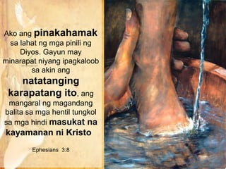 Ako ang pinakahamak
  sa lahat ng mga pinili ng
     Diyos. Gayun may
minarapat niyang ipagkaloob
        sa akin ang
    natatanging
 karapatang ito, ang
 mangaral ng magandang
balita sa mga hentil tungkol
sa mga hindi masukat na
kayamanan ni Kristo
        Ephesians 3:8
 