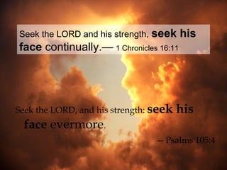 Seek the LORD and his strength, seek    his
face continually.— 1 Chronicles 16:11




Seek the LORD, and his strength: seek   his
 face evermore.
                                 -- Psalms 105:4
 