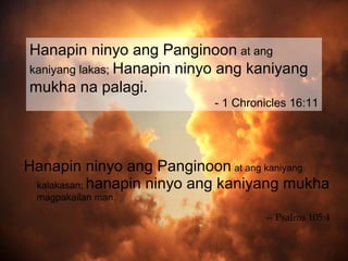 Hanapin ninyo ang Panginoon at ang
kaniyang lakas; Hanapin ninyo ang kaniyang
mukha na palagi.
                           - 1 Chronicles 16:11




Hanapin ninyo ang Panginoon at ang kaniyang
 kalakasan; hanapin ninyo ang kaniyang mukha
 magpakailan man.

                                    -- Psalms 105:4
 