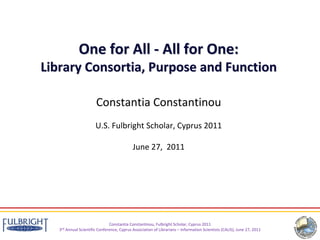 One for All ‐ All for One: 
Library Consortia, Purpose and Function

                       Constantia Constantinou
                       U.S. Fulbright Scholar, Cyprus 2011

                                            June 27,  2011




                               Constantia Constantinou, Fulbright Scholar, Cyprus 2011
   3rd Annual Scientific Conference, Cyprus Association of Librarians – Information Scientists (CALIS), June 27, 2011
 
