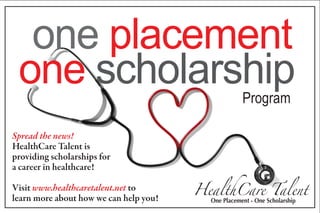 one placement
 one scholarship                                     Program

Spread the news!
HealthCare Talent is
providing scholarships for
a career in healthcare!

Visit www.healthcaretalent.net to       HealthCare Talent
learn more about how we can help you!     One Placement - One Scholarship
 