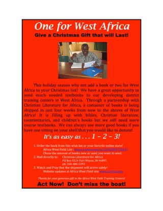 One for West Africa
      Give a Christmas Gift that will Last!
!




!    !!!!!!!!!!!!!!!!!!!!!!!!!!!!!!!!!!!                                    !
!
!     "#$%!#&'$()*!%+)%&,!-#*!,&.!)((!)!/&&0!&1!.-&!2&1!3+%.!
421$5)!.&!*&61!7#1$%.8)%!'$%.9!!3+!#):+!)!;1+).!&<<&1.6,$.*!.&!
%+,(! 865#! ,++(+(! .+=./&&0%! .&! &61! (+:+'&<$,;! ($%.1$5.!
.1)$,$,;! 5+,.+1%! $,! 3+%.! 421$5)>! ! "#1&6;#! )! <)1.,+1%#$<! -$.#!
7#1$%.$),! ?$.+1).61+! 2&1! 421$5)@! )! 5&,.)$,+1! &2! /&&0%! $%! /+$,;!
%#$<<+(! $,! A6%.! 2&61! -++0%! 21&8! ,&-! .&! .#+! %#&1+%! &2! 3+%.!
421$5)B! C.! $%! 2$''$,;! 6<! -$.#! /$/'+%@! 7#1$%.$),! '$.+1).61+@!
5&88+,.)1$+%@! ),(! 5#$'(1+,D%! /&&0%! /6.! -+! %.$''! ,++(! 8&1+!
5&61%+!.+=./&&0%>!!3+!5),!)'-)*%!6%+!8&1+!;&&(!/&&0%!$2!*&6!
#):+!&,+!%$..$,;!&,!*&61!%#+'2!.#).!*&6!-&6'(!'$0+!.&!(&,).+B!
                   It’s as easy as . . .                        1 – 2 – 3!
!
!    E>!F1(+1!.#+!/&&0!21&8!.#$%!-$%#!'$%.!&1!*&61!2):&1$.+!&,'$,+!%.&1+B!
!    !       421$5)!3+%.!G$+'(!?$%.!H!#..<HII)8J,>5&8I-IEKLMNO"PPQRP"!
!    !       7#&%+!.#+!)8&6,.!&2!/&&0%!,+-!&1!6%+(!*&6!-),.!.&!%+,(>!
     S>!T)$'!($1+5.'*!.&H!! 7#1$%.$),!?$.+1).61+!2&1!421$5)!
                  !!!!!!!!!!!! !           UF!Q&=!VVSW!G&1.!3)*,+@!CO!WRXNV!!
                  !!!!!!!!!!!! !           <#H!SRYZWXRZSLNL!
!    L>!3).5#!),(!U1)*!.#).!.#+!%#$<8+,.!-$''!)11$:+!%)2+'*B!!!
!    !      3+/%$.+!6<().+%!).!421$5)!3+%.!G$+'(!%$.+!--->)-25&,>&1;!
                                               !
           "#$%&'!()*!+),*!-.%.*),'!-/(0!0)!0#.!1(*/2$!3.'0!4/.56!"*$/%/%-!7.%0.*'8!

          Act Now! Don’t miss the boat!
 