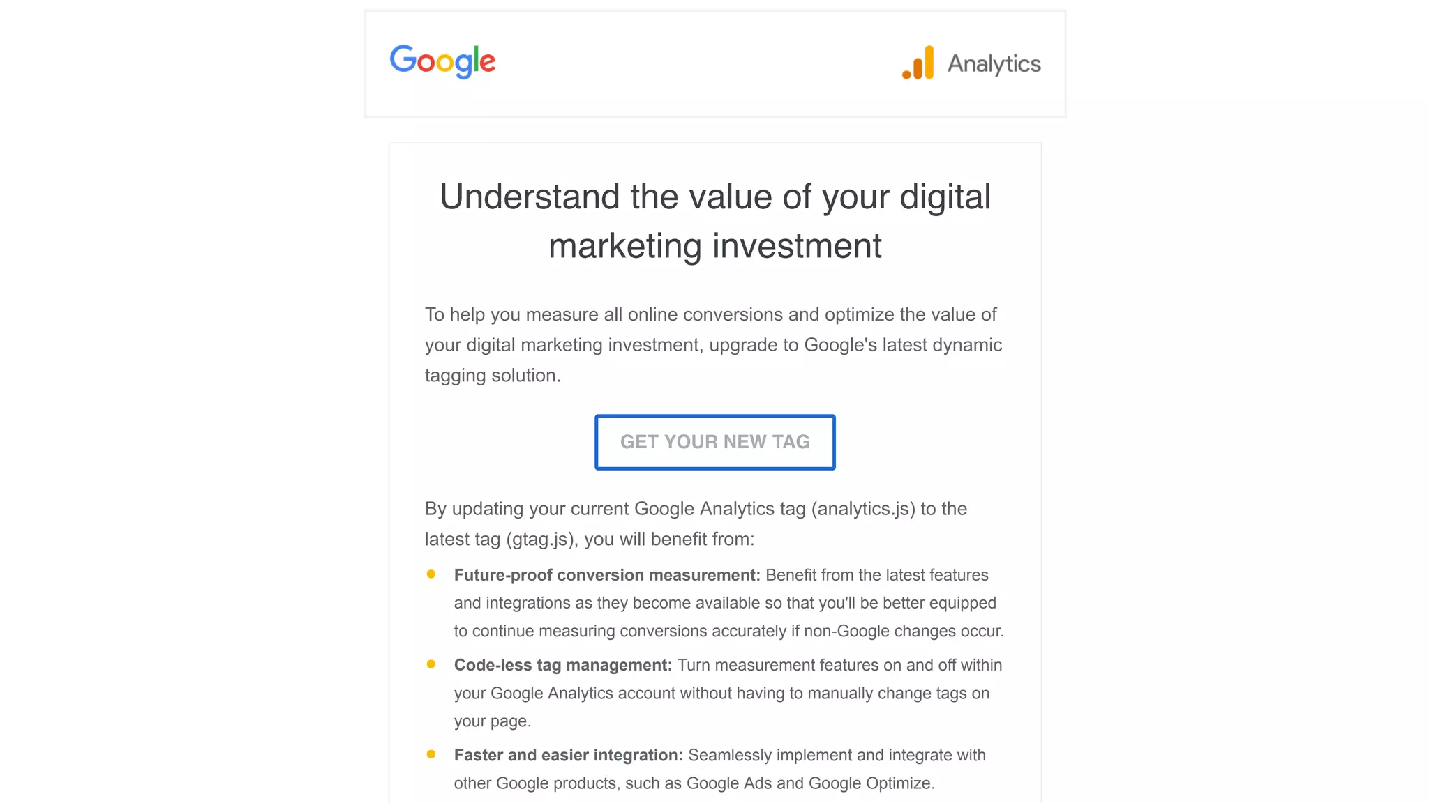 Understand the value of your digital
marketing investment
To help you measure all online conversions and optimize the value of
your digital marketing investment, upgrade to Google's latest dynamic
tagging solution.
GET YOUR NEW TAG
By updating your current Google Analytics tag (analytics.js) to the
latest tag (gtag.js), you will benefit from:
• Future-proof conversion measurement: Benefit from the latest features
and integrations as they become available so that you'll be better equipped
to continue measuring conversions accurately if non-Google changes occur.
• Code-less tag management: Turn measurement features on and off within
your Google Analytics account without having to manually change tags on
your page.
• Faster and easier integration: Seamlessly implement and integrate with
other Google products, such as Google Ads and Google Optimize.
 