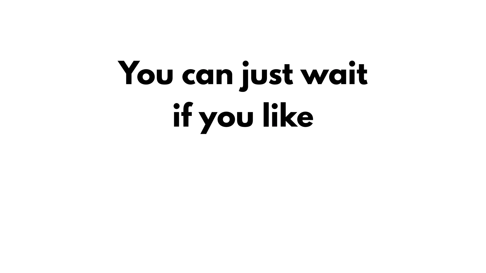 You can just wait
if you like
 