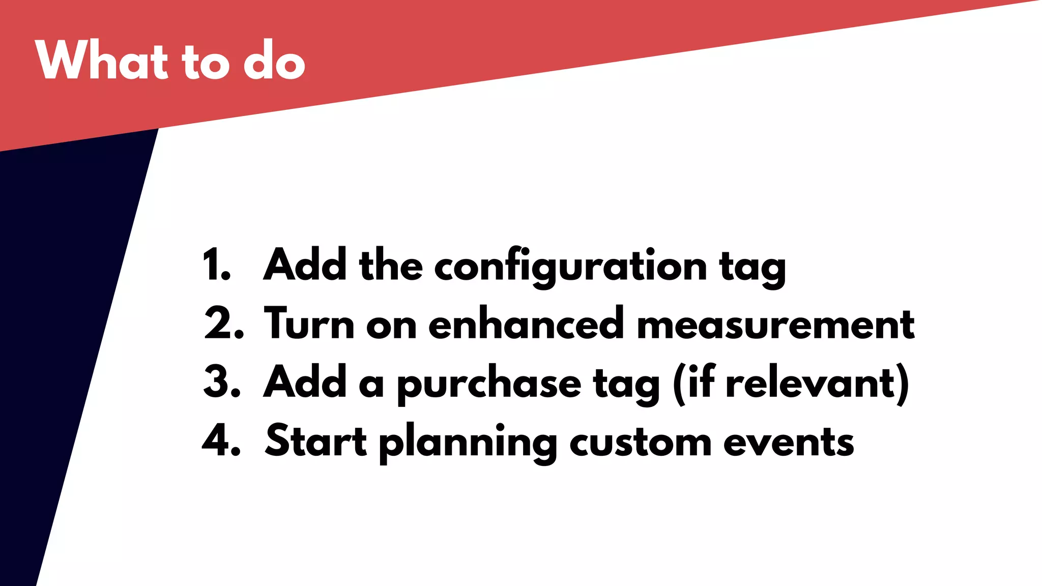 What to do
1. Add the configuration tag
2. Turn on enhanced measurement
3. Add a purchase tag (if relevant)
4. Start planning custom events
 
