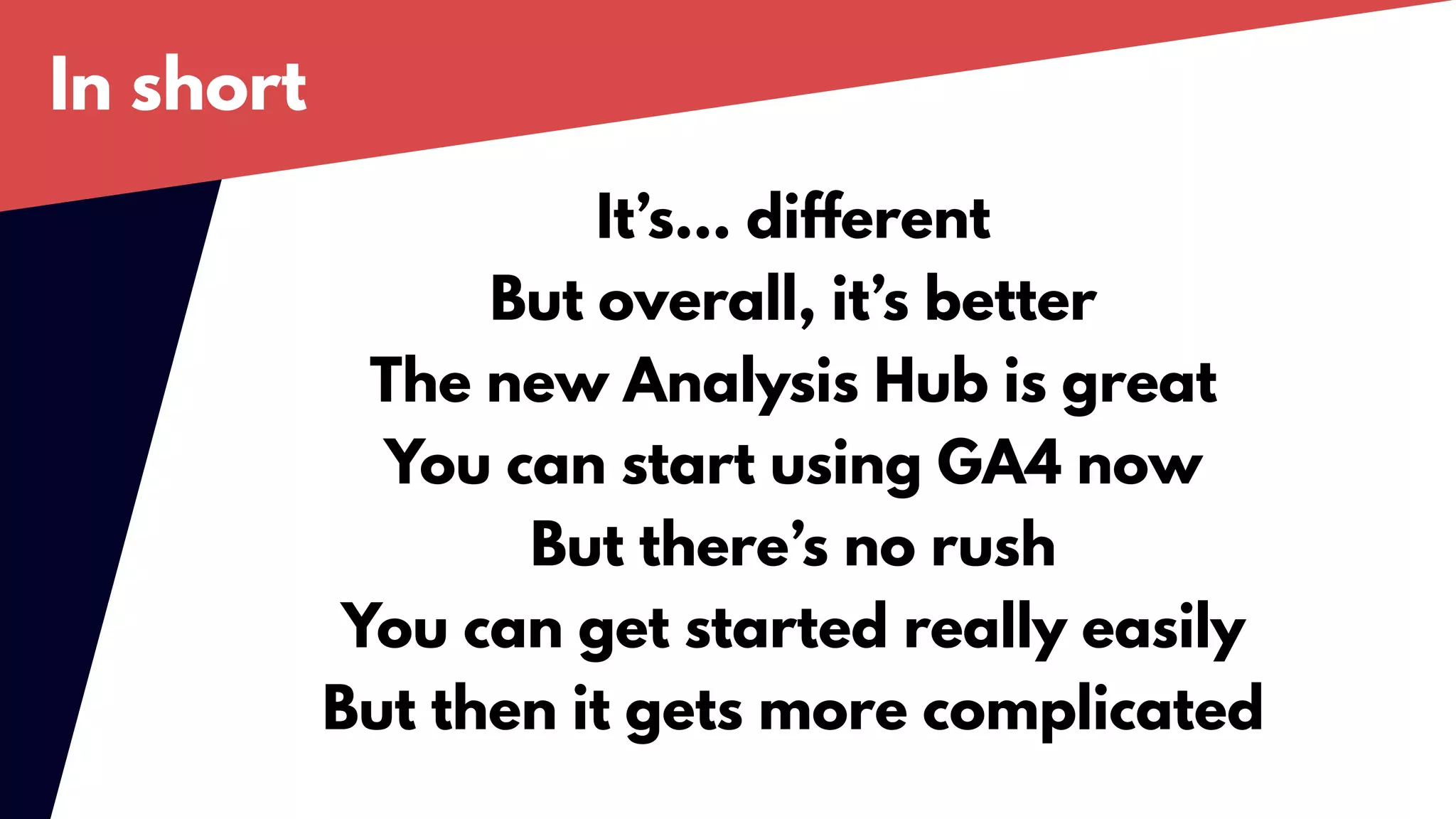 In short
It’s… different
But overall, it’s better
The new Analysis Hub is great
You can start using GA4 now
But there’s no rush
You can get started really easily
But then it gets more complicated
 