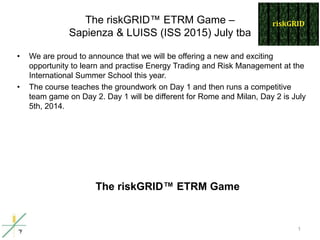 The riskGRID™ ETRM Game –
Sapienza & LUISS (ISS 2015) July tba
• We are proud to announce that we will be offering a new and exciting
opportunity to learn and practise Energy Trading and Risk Management at the
International Summer School this year.
• The course teaches the groundwork on Day 1 and then runs a competitive
team game on Day 2. Day 1 will be different for Rome and Milan, Day 2 is July
5th, 2014.
1
The riskGRID™ ETRM Game
 