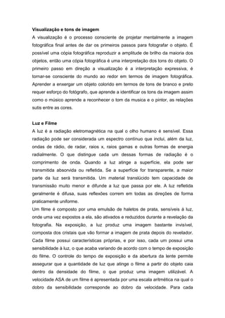 Visualização e tons de imagem
A visualização é o processo consciente de projetar mentalmente a imagem
fotográfica final antes de dar os primeiros passos para fotografar o objeto. É
possível uma cópia fotográfica reproduzir a amplitude de brilho da maioria dos
objetos, então uma cópia fotográfica é uma interpretação dos tons do objeto. O
primeiro passo em direção a visualização é a interpretação expressiva, é
tornar-se consciente do mundo ao redor em termos de imagem fotográfica.
Aprender a enxergar um objeto colorido em termos de tons de branco e preto
requer esforço do fotógrafo, que aprende a identificar os tons da imagem assim
como o músico aprende a reconhecer o tom da musica e o pintor, as relações
sutis entre as cores.
Luz e Filme
A luz é a radiação eletromagnética na qual o olho humano é sensível. Essa
radiação pode ser considerada um espectro contínuo que inclui, além da luz,
ondas de rádio, de radar, raios x, raios gamas e outras formas de energia
radialmente. O que distingue cada um dessas formas de radiação é o
comprimento de onda. Quando a luz atinge a superfície, ela pode ser
transmitida absorvida ou refletida. Se a superfície for transparente, a maior
parte da luz será transmitida. Um material translúcido tem capacidade de
transmissão muito menor e difunde a luz que passa por ele. A luz refletida
geralmente é difusa, suas reflexões correm em todas as direções de forma
praticamente uniforme.
Um filme é composto por uma emulsão de haletos de prata, sensíveis à luz,
onde uma vez expostos a ela, são ativados e reduzidos durante a revelação da
fotografia. Na exposição, a luz produz uma imagem bastante invisível,
composta dos cristais que vão formar a imagem de prata depois do revelador.
Cada filme possui características próprias, e por isso, cada um possui uma
sensibilidade à luz, o que acaba variando de acordo com o tempo de exposição
do filme. O controle do tempo de exposição e da abertura da lente permite
assegurar que a quantidade de luz que atinge o filme a partir do objeto caia
dentro da densidade do filme, o que produz uma imagem utilizável. A
velocidade ASA de um filme é apresentada por uma escala aritmética na qual o
dobro da sensibilidade corresponde ao dobro da velocidade. Para cada
 