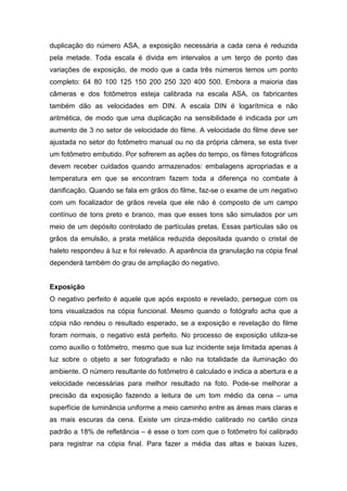 duplicação do número ASA, a exposição necessária a cada cena é reduzida
pela metade. Toda escala é divida em intervalos a um terço de ponto das
variações de exposição, de modo que a cada três números temos um ponto
completo: 64 80 100 125 150 200 250 320 400 500. Embora a maioria das
câmeras e dos fotômetros esteja calibrada na escala ASA, os fabricantes
também dão as velocidades em DIN. A escala DIN é logarítmica e não
aritmética, de modo que uma duplicação na sensibilidade é indicada por um
aumento de 3 no setor de velocidade do filme. A velocidade do filme deve ser
ajustada no setor do fotômetro manual ou no da própria câmera, se esta tiver
um fotômetro embutido. Por sofrerem as ações do tempo, os filmes fotográficos
devem receber cuidados quando armazenados: embalagens apropriadas e a
temperatura em que se encontram fazem toda a diferença no combate à
danificação. Quando se fala em grãos do filme, faz-se o exame de um negativo
com um focalizador de grãos revela que ele não é composto de um campo
contínuo de tons preto e branco, mas que esses tons são simulados por um
meio de um depósito controlado de partículas pretas. Essas partículas são os
grãos da emulsão, a prata metálica reduzida depositada quando o cristal de
haleto respondeu à luz e foi relevado. A aparência da granulação na cópia final
dependerá também do grau de ampliação do negativo.
Exposição
O negativo perfeito é aquele que após exposto e revelado, persegue com os
tons visualizados na cópia funcional. Mesmo quando o fotógrafo acha que a
cópia não rendeu o resultado esperado, se a exposição e revelação do filme
foram normais, o negativo está perfeito. No processo de exposição utiliza-se
como auxílio o fotômetro, mesmo que sua luz incidente seja limitada apenas à
luz sobre o objeto a ser fotografado e não na totalidade da iluminação do
ambiente. O número resultante do fotômetro é calculado e indica a abertura e a
velocidade necessárias para melhor resultado na foto. Pode-se melhorar a
precisão da exposição fazendo a leitura de um tom médio da cena – uma
superfície de luminância uniforme a meio caminho entre as áreas mais claras e
as mais escuras da cena. Existe um cinza-médio calibrado no cartão cinza
padrão a 18% de refletância – é esse o tom com que o fotômetro foi calibrado
para registrar na cópia final. Para fazer a média das altas e baixas luzes,
 