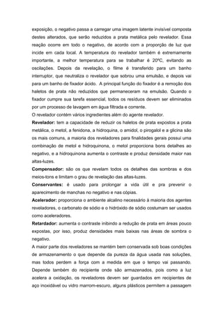 exposição, o negativo passa a carregar uma imagem latente invisível composta
destes alterados, que serão reduzidos a prata metálica pelo revelador. Essa
reação ocorre em todo o negativo, de acordo com a proporção de luz que
incide em cada local. A temperatura do revelador também é extremamente
importante, a melhor temperatura para se trabalhar é 20ºC, evitando as
oscilações. Depois da revelação, o filme é transferido para um banho
interruptor, que neutraliza o revelador que sobrou uma emulsão, e depois vai
para um banho de fixador ácido. A principal função do fixador é a remoção dos
haletos de prata não reduzidos que permaneceram na emulsão. Quando o
fixador cumpre sua tarefa essencial, todos os resíduos devem ser eliminados
por um processo de lavagem em água filtrada e corrente.
O revelador contém vários ingredientes além do agente revelador.
Revelador: tem a capacidade de reduzir os haletos de prata expostos a prata
metálica, o metol, a fenidona, a hidroquina, o amidol, o pirogalol e a glicina são
os mais comuns, a maioria dos reveladores para finalidades gerais possui uma
combinação de metol e hidroquinona, o metol proporciona bons detalhes ao
negativo, e a hidroquinona aumenta o contraste e produz densidade maior nas
altas-luzes.
Compensador: são os que revelam todos os detalhes das sombras e dos
meios-tons e limitam o grau de revelação das altas-luzes.
Conservantes: é usado para prolongar a vida útil e pra prevenir o
aparecimento de manchas no negativo e nas cópias.
Acelerador: proporciona o ambiente alcalino necessário à maioria dos agentes
reveladores, o carbonato de sódio e o hidróxido de sódio costumam ser usados
como aceleradores.
Retardador: aumenta o contraste inibindo a redução de prata em áreas pouco
expostas, por isso, produz densidades mais baixas nas áreas de sombra o
negativo.
A maior parte dos reveladores se mantém bem conservada sob boas condições
de armazenamento o que depende da pureza da água usada nas soluções,
mas todos perdem a força com a medida em que o tempo vai passando.
Depende também do recipiente onde são armazenados, pois como a luz
acelera a oxidação, os reveladores devem ser guardados em recipientes de
aço inoxidável ou vidro marrom-escuro, alguns plásticos permitem a passagem
 
