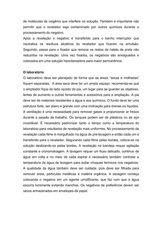 de moléculas de oxigênio que interfere na solução. Também é importante não
permitir que o revelador seja contaminado por outros químicos durante o
processamento do negativo.
Após a revelação o negativo é transferido para o banho interruptor que
neutraliza os resíduos alcalinos do revelador que ficaram na emulsão.
Seguindo, passa para o fixador que remove os restos de haleto de prata não
reduzidos na revelação. Uma vez fixados, os negativos são enxaguados e
colocados em uma solução hipoclareadora para maior permanência.
O laboratório
O laboratório deve ser planejado de forma que as áreas “secas e molhadas”
fiquem separadas. A área seca deve ter um amplo espaço: recomenda-se que
o ampliador fique do lado oposto da pia, um lugar para se guardar as objetivas,
lentes de aumento e outras ferramentas e acessórios para a ampliação. A pia
deve ser de materiais resistentes a água e aos químicos. O fundo deve ter uma
estrutura forte, ser plano e grande com uma inclinação para drenas os líquidos.
A ventilação é uma necessidade para remover gases e proporcionar ar fresco
durante a sessão de trabalho. Os tanques podem ser de plásticos ou de aço
inoxidável. É necessário padronizar tanto o tempo como a temperatura do
laboratório para resultados de revelação mais uniformes. No processamento da
revelação cada filme é mergulhado na água de pré-lavagem e então cada um é
transferido para o revelador. Segurando cada filme pelas bordas, coloca-se na
solução deslizando-os pelas bordas. A revelação na bandeja requer agitação
constante e cronometragem. A lavagem requer um fluxo delicado, continuo de
água em volta e no meio de cada espiral é necessário também controlar a
temperatura da água de lavagem para evitar choques térmicos nos negativos.
A qualidade da água também deve ser cuidada, pois deve ser filtrada para
remover areia, partículas metálicas e matéria orgânica. A secagem começa
colocando o negativo em um agente umidificante, que faz com que a água
escorra livremente evitando manchas. Os negativos de preferência devem ser
secos armazenados em envelopes de papel.
 