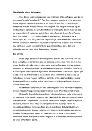 Visualização e tons de imagem
Antes de dar os primeiros passos para fotografar, o fotógrafo pode usar de um
processo chamado “visualização”. Este é um processo consciente onde a imagem
final é projetada mentalmente antes de ser tirada de fato. Seja por visualização
consciente ou outro método intuitivo, todo fotógrafo vê a fotografia final de algum
modo antes de completá-la. É muito útil observar a fotografia de um objeto ao lado
do próprio objeto. A mais mais fácil de fazer isso é fotografá-lo com filme Polaroid
Land preto-e-branco, pois nesse método há pouco espaço de tempo entre a
visualização e a cópia fotográfica. Em segundo lugar, é recomendado o uso de um
filtro de observação. O filtro não neutraliza completamente as cores, mas minimiza
seu significado visual, especialmente no que diz respeito às cores de baixa
saturação, como a maior parte das cores da natureza.
Luz e Filme
A luz é o tipo de radiação eletromagnética à qual o olho humano é sensível.
Essa radiação pode ser considerada um espectro contínuo que inclui, além da luz,
ondas de rádio, de radar, raios X, raios gama e outras formas de energia radiante.
Quando a luz atinge uma superfície, ela pode ser transmitida, absorvida ou refletida.
Na maior parte das fotografias registramos a luz refletida do objeto e não aquela que
incide sobre ele. O fotômetro de luz incidente omite totalmente a medição da luz
refletida que forma a imagem no filme, e portanto, limita a oportunidade de avaliar
áreas específicas do objeto e aplicar métodos de controle para chegar à imagem
criativa visualizada.
A luz branca é composta por uma combinação de todas as cores do espectro,
embora nossos olhos possam perceber misturas muito diferentes como brancas.
A fotografia depende basicamente da redução química do metal prata a partir
do haletos de prata que são expostos à luz. Na exposição, a luz produz uma imagem
latente invisível, composta dos cristais que vão formar a imagem de prata depois de
revelados, mas que ainda não passaram por nenhuma mudança visível. Na
revelação, porções do filme expostas a grande quantidade de luz produzem um
considerável depósito de prata reduzida, conhecido como densidade mais alta; as
áreas do filme expostas a menos luz produzem menos prata, ou tem menos
densidade. Assim, a imagem no filme é negativa, e as áreas escuras correspondem
às áreas brilhantes do objeto.
 