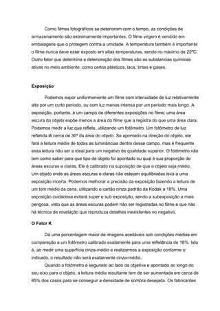 Como filmes fotográficos se deterioram com o tempo, as condições de
armazenamento são extremamente importantes. O filme virgem é vendido em
embalagens que o protegem contra a umidade. A temperatura também é importante:
o filme nunca deve estar exposto em altas temperaturas, sendo no máximo de 22ºC.
Outro fator que determina a deterioração dos filmes são as substancias químicas
ativas no meio ambiente, como certos plásticos, laca, tintas e gases.
Exposição
Podemos expor uniformemente um filme com intensidade de luz relativamente
alta por um curto período, ou com luz menos intensa por um período mais longo. A
exposição, portanto, é um campo de diferentes exposições no filme: uma área
escura do objeto expõe menos a área do filme que a registra do que uma área clara.
Podemos medir a luz que reflete, utilizando um fotômetro. Um fotômetro de luz
refletida lê cerca de 30º da área do objeto. Se apontado na direção do objeto, ele
fará a leitura média de todas as luminâncias dentro desse campo, mas é frequente
essa leitura não ser a ideal para um negativo de qualidade superior. O fotômetro não
tem como saber para que tipo de objeto foi apontado ou qual é sua proporção de
áreas escuras e claras. Ele é calibrado na suposição de que o objeto seja médio.
Um objeto onde as áreas escuras e claras não estejam equilibradas leva a uma
exposição incerta. Podemos melhorar a precisão da exposição fazendo a leitura de
um tom médio da cena, utilizando o cartão cinza padrão da Kodak a 18%. Uma
exposição cuidadosa evitará super e sub exposição, sendo a subexposição a mais
perigosa, visto que as áreas escuras podem não ser registradas no filme e que não
há técnica de revelação que reproduza detalhes inexistentes no negativo.
O Fator K
Dá uma porcentagem maior de imagens aceitáveis sob condições médias em
comparação a um fotômetro calibrado exatamente para uma refletância de 18%. Isto
é, ao medir uma superfície cinza-médio e realizarmos a exposição conforme o
indicado, o resultado não será exatamente cinza-médio.
Quando o fotômetro é segurado ao lado da objetiva e apontado ao longo do
seu eixo para o objeto, a leitura média resultante tem de ser aumentada em cerca de
85% dos casos para se conseguir a densidade de sombra desejada. Os fabricantes
 