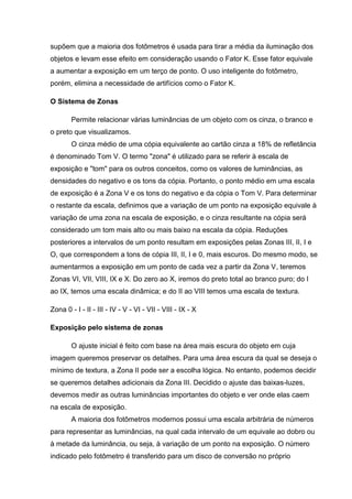 supõem que a maioria dos fotômetros é usada para tirar a média da iluminação dos
objetos e levam esse efeito em consideração usando o Fator K. Esse fator equivale
a aumentar a exposição em um terço de ponto. O uso inteligente do fotômetro,
porém, elimina a necessidade de artifícios como o Fator K.
O Sistema de Zonas
Permite relacionar várias luminâncias de um objeto com os cinza, o branco e
o preto que visualizamos.
O cinza médio de uma cópia equivalente ao cartão cinza a 18% de refletância
é denominado Tom V. O termo "zona" é utilizado para se referir à escala de
exposição e "tom" para os outros conceitos, como os valores de luminâncias, as
densidades do negativo e os tons da cópia. Portanto, o ponto médio em uma escala
de exposição é a Zona V e os tons do negativo e da cópia o Tom V. Para determinar
o restante da escala, definimos que a variação de um ponto na exposição equivale à
variação de uma zona na escala de exposição, e o cinza resultante na cópia será
considerado um tom mais alto ou mais baixo na escala da cópia. Reduções
posteriores a intervalos de um ponto resultam em exposições pelas Zonas III, II, I e
O, que correspondem a tons de cópia III, II, I e 0, mais escuros. Do mesmo modo, se
aumentarmos a exposição em um ponto de cada vez a partir da Zona V, teremos
Zonas VI, VII, VIII, IX e X. Do zero ao X, iremos do preto total ao branco puro; do I
ao IX, temos uma escala dinâmica; e do II ao VIII temos uma escala de textura.
Zona 0 - I - II - III - IV - V - VI - VII - VIII - IX - X
Exposição pelo sistema de zonas
O ajuste inicial é feito com base na área mais escura do objeto em cuja
imagem queremos preservar os detalhes. Para uma área escura da qual se deseja o
mínimo de textura, a Zona II pode ser a escolha lógica. No entanto, podemos decidir
se queremos detalhes adicionais da Zona III. Decidido o ajuste das baixas-luzes,
devemos medir as outras luminâncias importantes do objeto e ver onde elas caem
na escala de exposição.
A maioria dos fotômetros modernos possui uma escala arbitrária de números
para representar as luminâncias, na qual cada intervalo de um equivale ao dobro ou
à metade da luminância, ou seja, à variação de um ponto na exposição. O número
indicado pelo fotômetro é transferido para um disco de conversão no próprio
 