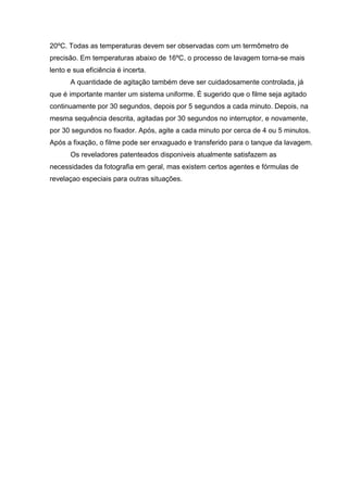20ºC. Todas as temperaturas devem ser observadas com um termômetro de
precisão. Em temperaturas abaixo de 16ºC, o processo de lavagem torna-se mais
lento e sua eficiência é incerta.
A quantidade de agitação também deve ser cuidadosamente controlada, já
que é importante manter um sistema uniforme. É sugerido que o filme seja agitado
continuamente por 30 segundos, depois por 5 segundos a cada minuto. Depois, na
mesma sequência descrita, agitadas por 30 segundos no interruptor, e novamente,
por 30 segundos no fixador. Após, agite a cada minuto por cerca de 4 ou 5 minutos.
Após a fixação, o filme pode ser enxaguado e transferido para o tanque da lavagem.
Os reveladores patenteados disponiveis atualmente satisfazem as
necessidades da fotografia em geral, mas existem certos agentes e fórmulas de
revelaçao especiais para outras situações.
 