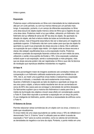 tintas e gases.
Exposição
Podemos expor uniformemente um filme com intensidade de luz relativamente
alta por um curto período, ou com luz menos intensa por um período mais
longo. A exposição, portanto, é um campo de diferentes exposições no filme:
uma área escura do objeto expõe menos a área do filme que a registra do que
uma área clara. Podemos medir a luz que reflete, utilizando um fotômetro. Um
fotômetro de luz refletida lê cerca de 30º da área do objeto. Se apontado na
direção do objeto, ele fará a leitura média de todas as luminâncias dentro
desse campo, mas é frequente essa leitura não ser a ideal para um negativo de
qualidade superior. O fotômetro não tem como saber para que tipo de objeto foi
apontado ou qual é sua proporção de áreas escuras e claras. Ele é calibrado
na suposição de que o objeto seja médio. Um objeto onde as áreas escuras e
claras não estejam equilibradas leva a uma exposição incerta. Podemos
melhorar a precisão da exposição fazendo a leitura de um tom médio da cena,
utilizando o cartão cinza padrão da Kodak a 18%. Uma exposição cuidadosa
evitará super e sub exposição, sendo a subexposição a mais perigosa, visto
que as áreas escuras podem não ser registradas no filme e que não há técnica
de revelação que reproduza detalhes inexistentes no negativo.
O Fator K
Dá uma porcentagem maior de imagens aceitáveis sob condições médias em
comparação a um fotômetro calibrado exatamente para uma refletância de
18%. Isto é, ao medir uma superfície cinza-médio e realizarmos a exposição
conforme o indicado, o resultado não será exatamente cinza-médio.
Quando o fotômetro é segurado ao lado da objetiva e apontado ao longo do
seu eixo para o objeto, a leitura média resultante tem de ser aumentada em
cerca de 85% dos casos para se conseguir a densidade de sombra desejada.
Os fabricantes supõem que a maioria dos fotômetros é usada para tirar a
média da iluminação dos objetos e levam esse efeito em consideração usando
o Fator K. Esse fator equivale a aumentar a exposição em um terço de ponto.
O uso inteligente do fotômetro, porém, elimina a necessidade de artifícios como
o Fator K.
O Sistema de Zonas
Permite relacionar várias luminâncias de um objeto com os cinza, o branco e o
preto que visualizamos.
O cinza médio de uma cópia equivalente ao cartão cinza a 18% de refletância é
denominado Tom V. O termo "zona" é utilizado para se referir à escala de
exposição e "tom" para os outros conceitos, como os valores de luminâncias,
as densidades do negativo e os tons da cópia. Portanto, o ponto médio em uma
 