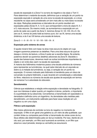 escala de exposição é a Zona V e os tons do negativo e da cópia o Tom V.
Para determinar o restante da escala, definimos que a variação de um ponto na
exposição equivale à variação de uma zona na escala de exposição, e o cinza
resultante na cópia será considerado um tom mais alto ou mais baixo na escala
da cópia. Reduções posteriores a intervalos de um ponto resultam em
exposições pelas Zonas III, II, I e O, que correspondem a tons de cópia III, II, I
e 0, mais escuros. Do mesmo modo, se aumentarmos a exposição em um
ponto de cada vez a partir da Zona V, teremos Zonas VI, VII, VIII, IX e X. Do
zero ao X, iremos do preto total ao branco puro; do I ao IX, temos uma escala
dinâmica; e do II ao VIII temos uma escala de textura.
Zona 0 - I - II - III - IV - V - VI - VII - VIII - IX - X
Exposição pelo sistema de zonas
O ajuste inicial é feito com base na área mais escura do objeto em cuja
imagem queremos preservar os detalhes. Para uma área escura da qual se
deseja o mínimo de textura, a Zona II pode ser a escolha lógica. No entanto,
podemos decidir se queremos detalhes adicionais da Zona III. Decidido o
ajuste das baixas-luzes, devemos medir as outras luminâncias importantes do
objeto e ver onde elas caem na escala de exposição.
A maioria dos fotômetros modernos possui uma escala arbitrária de números
para representar as luminâncias, na qual cada intervalo de um equivale ao
dobro ou à metade da luminância, ou seja, à variação de um ponto na
exposição. O número indicado pelo fotômetro é transferido para um disco de
conversão no próprio fotômetro, o qual, levando em consideração a velocidade
do filme, relaciona os números da escala aos ajustes de exposição em termos
de números f e à velocidade do obturador.
Sensitometria
Ciência que estabelece a relação entre exposição e densidade na fotografia. O
que nos interessa é saber quanto um negativo é denso, portanto, o importante
é a quantidade de luz absorvida. Convertemos a transmissão em opacidade e a
densidade é definida como um logaritimo. As densidades são medidas pelo
densitômetro, um instrumento calibrado para fazer essa medição em um
negativo ou em uma cópia.
Filtros e pré-exposição
São meios adicionais de controlar os tons do negativo no momento da
exposição. O filtro é em geral uma gelatina ou um vidro de alta qualidade, que
contém tintas ou compostos para limitar a transmissão de várias cores da luz.
Seus efeitos são determinados pela cor da luz incidente. Por isso, diante de um
céu azul, por exemplo, um filtro azul suavizará as sombras, e um filtro que
absorva o azul (amarelo, laranja ou vermelho) as escurecerá.
 