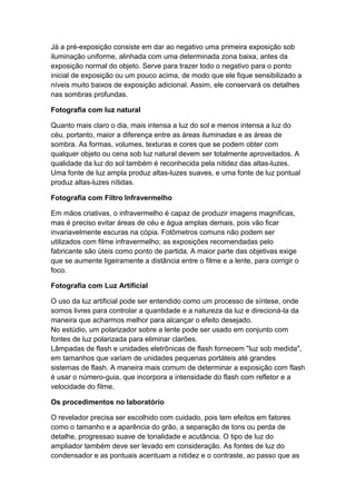 Já a pré-exposição consiste em dar ao negativo uma primeira exposição sob
iluminação uniforme, alinhada com uma determinada zona baixa, antes da
exposição normal do objeto. Serve para trazer todo o negativo para o ponto
inicial de exposição ou um pouco acima, de modo que ele fique sensibilizado a
níveis muito baixos de exposição adicional. Assim, ele conservará os detalhes
nas sombras profundas.
Fotografia com luz natural
Quanto mais claro o dia, mais intensa a luz do sol e menos intensa a luz do
céu, portanto, maior a diferença entre as áreas iluminadas e as áreas de
sombra. As formas, volumes, texturas e cores que se podem obter com
qualquer objeto ou cena sob luz natural devem ser totalmente aproveitados. A
qualidade da luz do sol também é reconhecida pela nitidez das altas-luzes.
Uma fonte de luz ampla produz altas-luzes suaves, e uma fonte de luz pontual
produz altas-luzes nítidas.
Fotografia com Filtro Infravermelho
Em mãos criativas, o infravermelho é capaz de produzir imagens magnificas,
mas é preciso evitar áreas de céu e água amplas demais, pois vão ficar
invariavelmente escuras na cópia. Fotômetros comuns não podem ser
utilizados com filme infravermelho; as exposições recomendadas pelo
fabricante são úteis como ponto de partida. A maior parte das objetivas exige
que se aumente ligeiramente a distância entre o filme e a lente, para corrigir o
foco.
Fotografia com Luz Artificial
O uso da luz artificial pode ser entendido como um processo de síntese, onde
somos livres para controlar a quantidade e a natureza da luz e direcioná-la da
maneira que acharmos melhor para alcançar o efeito desejado.
No estúdio, um polarizador sobre a lente pode ser usado em conjunto com
fontes de luz polarizada para eliminar clarões.
Lâmpadas de flash e unidades eletrônicas de flash fornecem "luz sob medida",
em tamanhos que variam de unidades pequenas portáteis até grandes
sistemas de flash. A maneira mais comum de determinar a exposição com flash
é usar o número-guia, que incorpora a intensidade do flash com refletor e a
velocidade do filme.
Os procedimentos no laboratório
O revelador precisa ser escolhido com cuidado, pois tem efeitos em fatores
como o tamanho e a aparência do grão, a separação de tons ou perda de
detalhe, progressao suave de tonalidade e acutância. O tipo de luz do
ampliador também deve ser levado em consideração. As fontes de luz do
condensador e as pontuais acentuam a nitidez e o contraste, ao passo que as
 