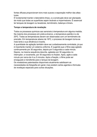 fontes difusas proporcionam tons mais suaves e separação melhor das altas-
luzes.
É fundamental manter o laboratório limpo, e a construção deve ser planejada
de modo que todas as superficies sejam laváveis e impermeáveis. É essencial
ter tanques de lavagem ou lavadoras, termômetro, balança e timers.
Tempo e temperatura de revelação
Todos os processos quimicos sao sensiveis à temperatura em alguma medida.
Na maioria dos processos em preto-e-branco, a temperatura padrão é a de
20ºC. Todas as temperaturas devem ser observadas com um termômetro de
precisão. Em temperaturas abaixo de 16ºC, o processo de lavagem torna-se
mais lento e sua eficiência é incerta.
A quantidade de agitação também deve ser cuidadosamente controlada, já que
é importante manter um sistema uniforme. É sugerido que o filme seja agitado
continuamente por 30 segundos, depois por 5 segundos a cada minuto.
Depois, na mesma sequência descrita, agitadas por 30 segundos no
interruptor, e novamente, por 30 segundos no fixador. Após, agite a cada
minuto por cerca de 4 ou 5 minutos. Após a fixação, o filme pode ser
enxaguado e transferido para o tanque da lavagem.
Os reveladores patenteados disponiveis atualmente satisfazem as
necessidades da fotografia em geral, mas existem certos agentes e fórmulas
de revelaçao especiais para outras situações.
 