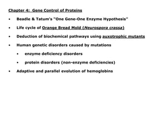 Chapter 4: Gene Control of Proteins
• Beadle & Tatum’s “One Gene-One Enzyme Hypothesis”
• Life cycle of Orange Bread Mold (Neurospora crassa)
• Deduction of biochemical pathways using auxotrophic mutants
• Human genetic disorders caused by mutations
• enzyme deficiency disorders
• protein disorders (non-enzyme deficiencies)
• Adaptive and parallel evolution of hemoglobins
 
