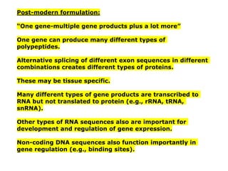 Post-modern formulation:
“One gene-multiple gene products plus a lot more”
One gene can produce many different types of
polypeptides.
Alternative splicing of different exon sequences in different
combinations creates different types of proteins.
These may be tissue specific.
Many different types of gene products are transcribed to
RNA but not translated to protein (e.g., rRNA, tRNA,
snRNA).
Other types of RNA sequences also are important for
development and regulation of gene expression.
Non-coding DNA sequences also function importantly in
gene regulation (e.g., binding sites).
 