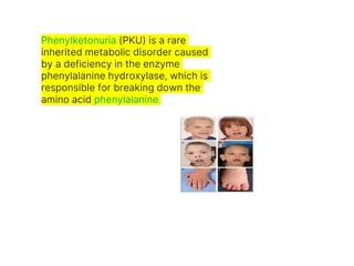 Phenylketonuria (PKU) is a rare
inherited metabolic disorder caused
by a deficiency in the enzyme
phenylalanine hydroxylase, which is
responsible for breaking down the
amino acid phenylalanine.
 