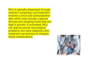 PKU is typically diagnosed through
newborn screening, and treatment
involves a strict low-phenylalanine
diet, which may include a special
formula and avoiding foods that are
high in protein. If untreated, PKU
can lead to severe neurological
problems, but early diagnosis and
treatment can prevent or mitigate
these complications.
 
