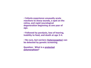 ✓Infants experience unusually acute
reactions to sharp sounds, a spot on the
retina, and rapid neurological
degeneration beginning at one year of
age.
✓Followed by paralysis, loss of hearing,
inability to feed, and death at age 3-4.
✓No cure, but carriers (heterozygotes) can
be detected by genetic screening.
Question: What is a protected
polymorphism?
 