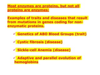 Most enzymes are proteins, but not all
proteins are enzymes:
Examples of traits and diseases that result
from mutations in genes coding for non-
enzymatic proteins.
✓ Genetics of ABO Blood Groups (trait)
✓ Cystic fibrosis (disease)
✓ Sickle-cell Anemia (disease)
✓ Adaptive and parallel evolution of
hemoglobins
 