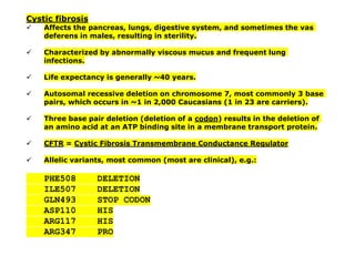 Cystic fibrosis
✓ Affects the pancreas, lungs, digestive system, and sometimes the vas
deferens in males, resulting in sterility.
✓ Characterized by abnormally viscous mucus and frequent lung
infections.
✓ Life expectancy is generally ~40 years.
✓ Autosomal recessive deletion on chromosome 7, most commonly 3 base
pairs, which occurs in ~1 in 2,000 Caucasians (1 in 23 are carriers).
✓ Three base pair deletion (deletion of a codon) results in the deletion of
an amino acid at an ATP binding site in a membrane transport protein.
✓ CFTR = Cystic Fibrosis Transmembrane Conductance Regulator
✓ Allelic variants, most common (most are clinical), e.g.:
PHE508 DELETION
ILE507 DELETION
GLN493 STOP CODON
ASP110 HIS
ARG117 HIS
ARG347 PRO
 