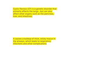 Cystic fibrosis (CF) is a genetic disorder that
primarily affects the lungs , but can also
affect other organs such as the pancreas,
liver, and intestines.
It causes a buildup of thick, sticky mucus in
the airways, which leads to respiratory
infections and other complications
 