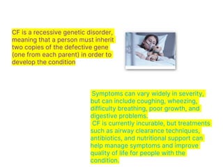 CF is a recessive genetic disorder,
meaning that a person must inherit
two copies of the defective gene
(one from each parent) in order to
develop the condition
Symptoms can vary widely in severity,
but can include coughing, wheezing,
difficulty breathing, poor growth, and
digestive problems.
CF is currently incurable, but treatments
such as airway clearance techniques,
antibiotics, and nutritional support can
help manage symptoms and improve
quality of life for people with the
condition.
 
