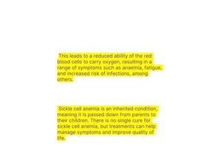 This leads to a reduced ability of the red
blood cells to carry oxygen, resulting in a
range of symptoms such as anaemia, fatigue,
and increased risk of infections, among
others.
Sickle cell anemia is an inherited condition,
meaning it is passed down from parents to
their children. There is no single cure for
sickle cell anemia, but treatments can help
manage symptoms and improve quality of
life.
 