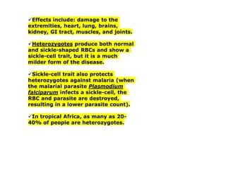✓Effects include: damage to the
extremities, heart, lung, brains,
kidney, GI tract, muscles, and joints.
✓Heterozygotes produce both normal
and sickle-shaped RBCs and show a
sickle-cell trait, but it is a much
milder form of the disease.
✓Sickle-cell trait also protects
heterozygotes against malaria (when
the malarial parasite Plasmodium
falciparum infects a sickle-cell, the
RBC and parasite are destroyed,
resulting in a lower parasite count).
✓In tropical Africa, as many as 20-
40% of people are heterozygotes.
 
