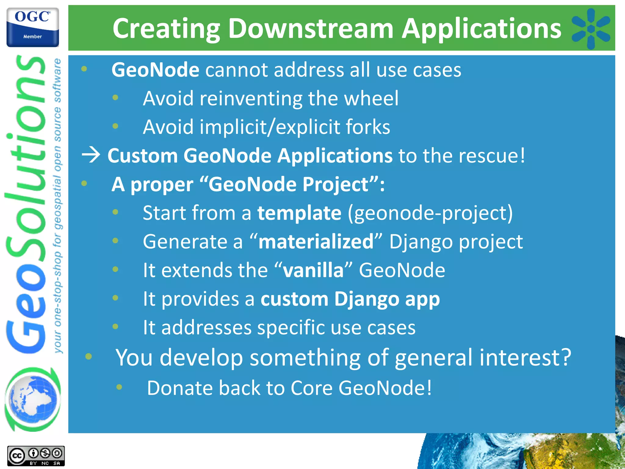 Creating Downstream Applications
• GeoNode cannot address all use cases
• Avoid reinventing the wheel
• Avoid implicit/explicit forks
 Custom GeoNode Applications to the rescue!
• A proper “GeoNode Project”:
• Start from a template (geonode-project)
• Generate a “materialized” Django project
• It extends the “vanilla” GeoNode
• It provides a custom Django app
• It addresses specific use cases
• You develop something of general interest?
• Donate back to Core GeoNode!
 