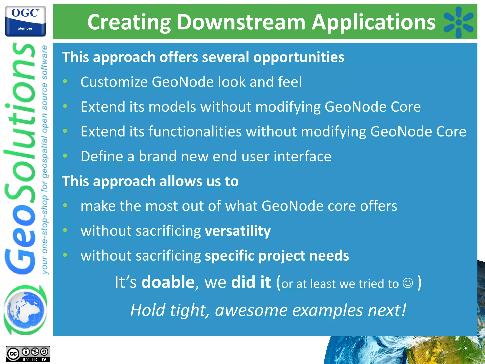 Creating Downstream Applications
This approach offers several opportunities
• Customize GeoNode look and feel
• Extend its models without modifying GeoNode Core
• Extend its functionalities without modifying GeoNode Core
• Define a brand new end user interface
This approach allows us to
• make the most out of what GeoNode core offers
• without sacrificing versatility
• without sacrificing specific project needs
It’s doable, we did it (or at least we tried to ☺ )
Hold tight, awesome examples next!
 