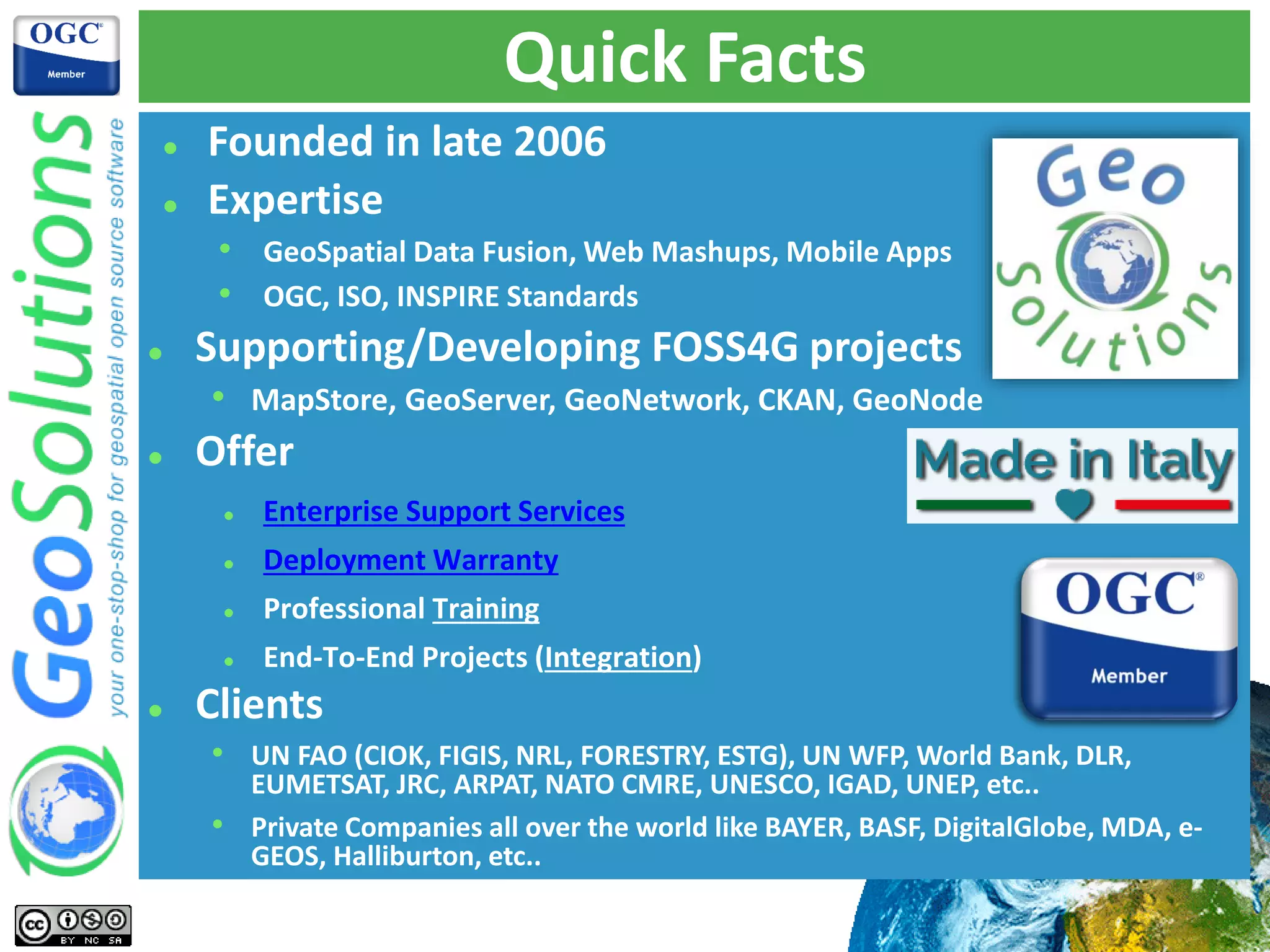 Quick Facts
 Founded in late 2006
 Expertise
• GeoSpatial Data Fusion, Web Mashups, Mobile Apps
• OGC, ISO, INSPIRE Standards
 Supporting/Developing FOSS4G projects
• MapStore, GeoServer, GeoNetwork, CKAN, GeoNode
 Offer
 Enterprise Support Services
 Deployment Warranty
 Professional Training
 End-To-End Projects (Integration)
 Clients
• UN FAO (CIOK, FIGIS, NRL, FORESTRY, ESTG), UN WFP, World Bank, DLR,
EUMETSAT, JRC, ARPAT, NATO CMRE, UNESCO, IGAD, UNEP, etc..
• Private Companies all over the world like BAYER, BASF, DigitalGlobe, MDA, e-
GEOS, Halliburton, etc..
 