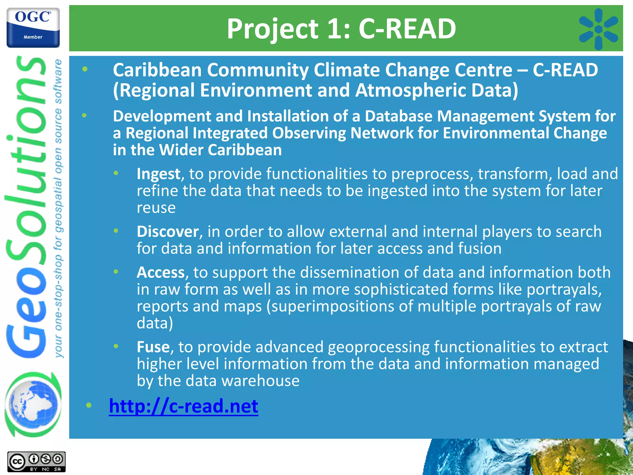 Project 1: C-READ
• Caribbean Community Climate Change Centre – C-READ
(Regional Environment and Atmospheric Data)
• Development and Installation of a Database Management System for
a Regional Integrated Observing Network for Environmental Change
in the Wider Caribbean
• Ingest, to provide functionalities to preprocess, transform, load and
refine the data that needs to be ingested into the system for later
reuse
• Discover, in order to allow external and internal players to search
for data and information for later access and fusion
• Access, to support the dissemination of data and information both
in raw form as well as in more sophisticated forms like portrayals,
reports and maps (superimpositions of multiple portrayals of raw
data)
• Fuse, to provide advanced geoprocessing functionalities to extract
higher level information from the data and information managed
by the data warehouse
• http://c-read.net
 