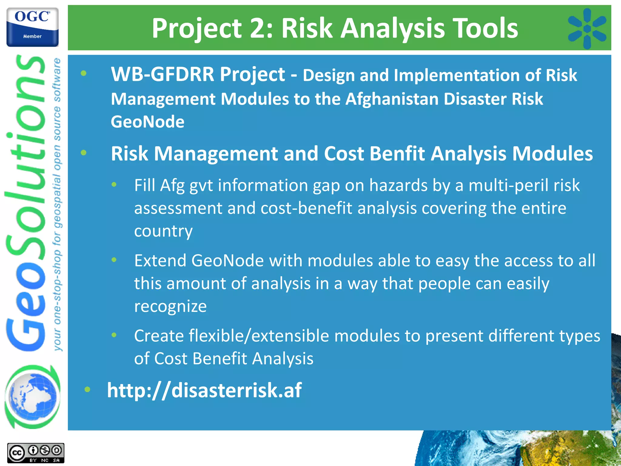 Project 2: Risk Analysis Tools
• WB-GFDRR Project - Design and Implementation of Risk
Management Modules to the Afghanistan Disaster Risk
GeoNode
• Risk Management and Cost Benfit Analysis Modules
• Fill Afg gvt information gap on hazards by a multi-peril risk
assessment and cost-benefit analysis covering the entire
country
• Extend GeoNode with modules able to easy the access to all
this amount of analysis in a way that people can easily
recognize
• Create flexible/extensible modules to present different types
of Cost Benefit Analysis
• http://disasterrisk.af
 
