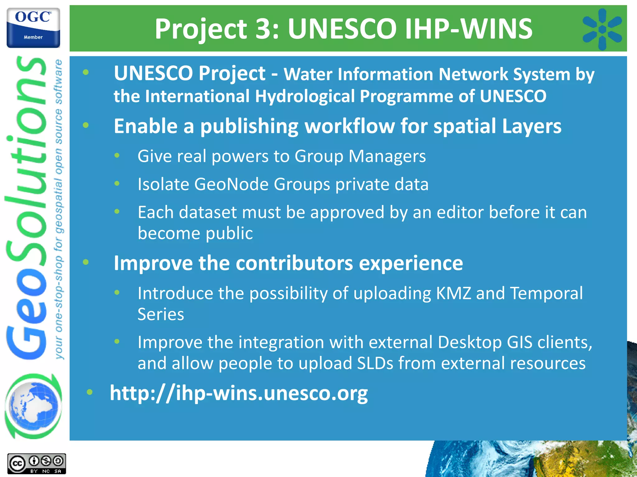 Project 3: UNESCO IHP-WINS
• UNESCO Project - Water Information Network System by
the International Hydrological Programme of UNESCO
• Enable a publishing workflow for spatial Layers
• Give real powers to Group Managers
• Isolate GeoNode Groups private data
• Each dataset must be approved by an editor before it can
become public
• Improve the contributors experience
• Introduce the possibility of uploading KMZ and Temporal
Series
• Improve the integration with external Desktop GIS clients,
and allow people to upload SLDs from external resources
• http://ihp-wins.unesco.org
 