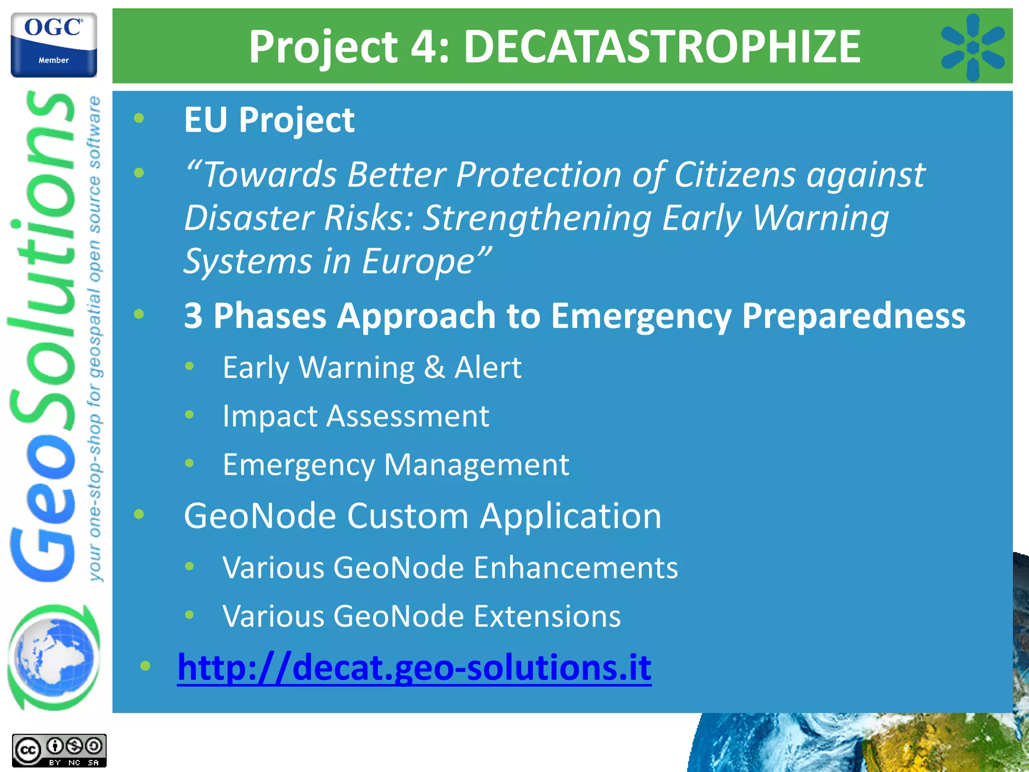 Project 4: DECATASTROPHIZE
• EU Project
• “Towards Better Protection of Citizens against
Disaster Risks: Strengthening Early Warning
Systems in Europe”
• 3 Phases Approach to Emergency Preparedness
• Early Warning & Alert
• Impact Assessment
• Emergency Management
• GeoNode Custom Application
• Various GeoNode Enhancements
• Various GeoNode Extensions
• http://decat.geo-solutions.it
 