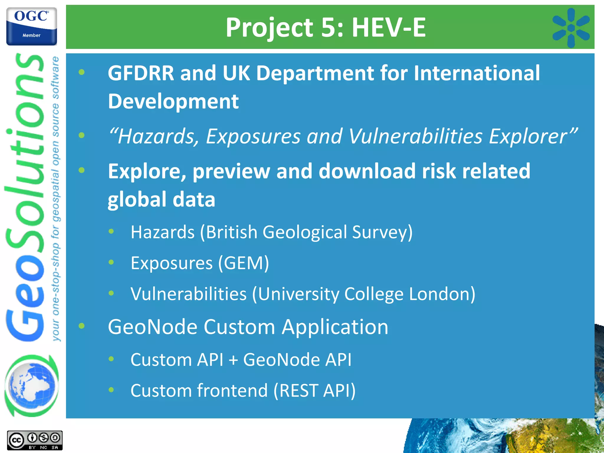 Project 5: HEV-E
• GFDRR and UK Department for International
Development
• “Hazards, Exposures and Vulnerabilities Explorer”
• Explore, preview and download risk related
global data
• Hazards (British Geological Survey)
• Exposures (GEM)
• Vulnerabilities (University College London)
• GeoNode Custom Application
• Custom API + GeoNode API
• Custom frontend (REST API)
 