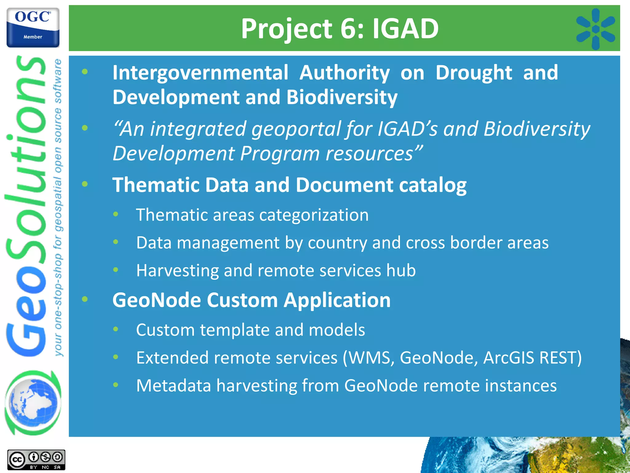 Project 6: IGAD
• Intergovernmental Authority on Drought and
Development and Biodiversity
• “An integrated geoportal for IGAD’s and Biodiversity
Development Program resources”
• Thematic Data and Document catalog
• Thematic areas categorization
• Data management by country and cross border areas
• Harvesting and remote services hub
• GeoNode Custom Application
• Custom template and models
• Extended remote services (WMS, GeoNode, ArcGIS REST)
• Metadata harvesting from GeoNode remote instances
 