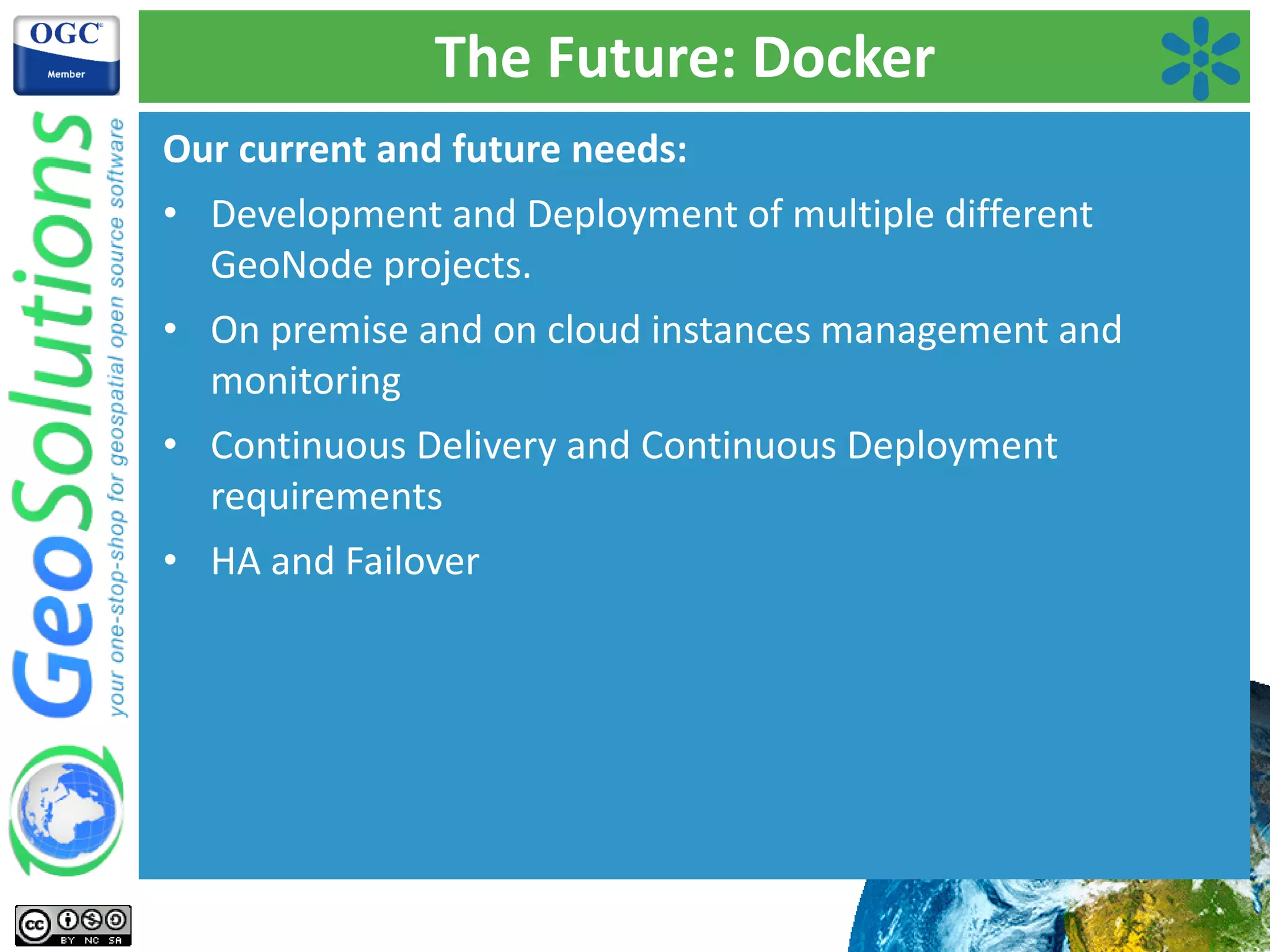 The Future: Docker
Our current and future needs:
• Development and Deployment of multiple different
GeoNode projects.
• On premise and on cloud instances management and
monitoring
• Continuous Delivery and Continuous Deployment
requirements
• HA and Failover
 