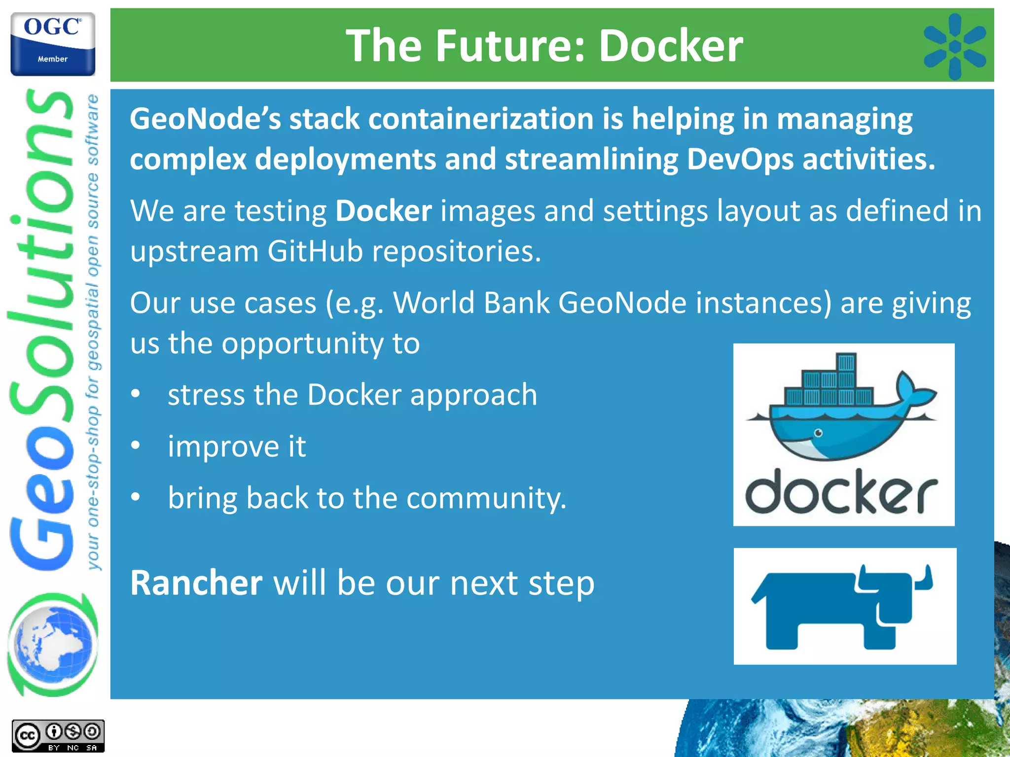 The Future: Docker
GeoNode’s stack containerization is helping in managing
complex deployments and streamlining DevOps activities.
We are testing Docker images and settings layout as defined in
upstream GitHub repositories.
Our use cases (e.g. World Bank GeoNode instances) are giving
us the opportunity to
• stress the Docker approach
• improve it
• bring back to the community.
Rancher will be our next step
 